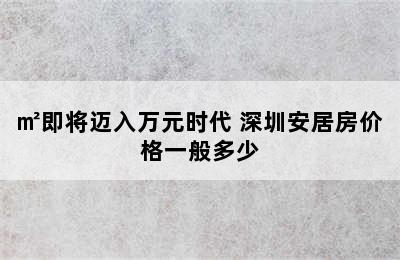 深圳安居房价格一览表  安居房9000/㎡即将迈入万元时代 深圳安居房价格一般多少